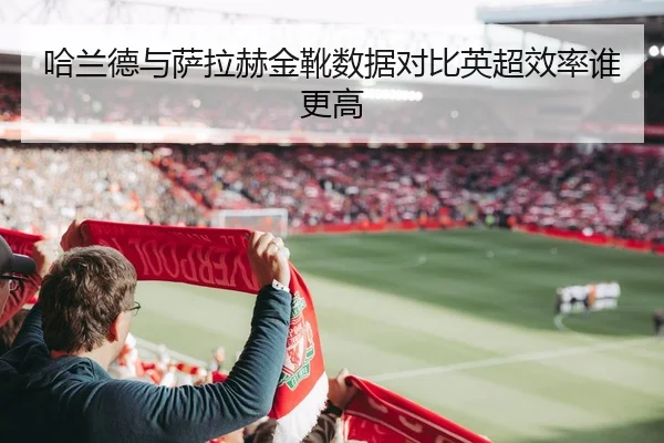 哈兰德与萨拉赫金靴数据对比英超效率谁更高