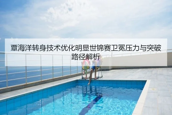 覃海洋转身技术优化明显世锦赛卫冕压力与突破路径解析