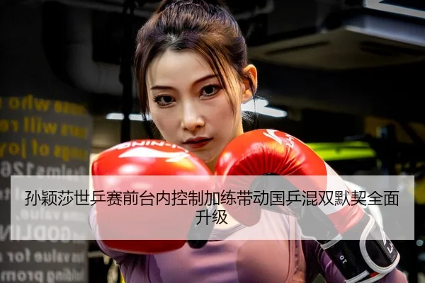 孙颖莎世乒赛前台内控制加练带动国乒混双默契全面升级