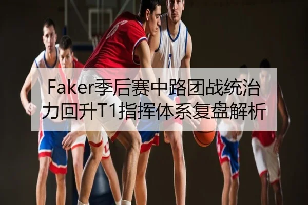 Faker季后赛中路团战统治力回升T1指挥体系复盘解析